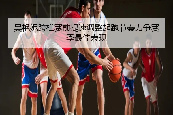 吴艳妮跨栏赛前提速调整起跑节奏力争赛季最佳表现