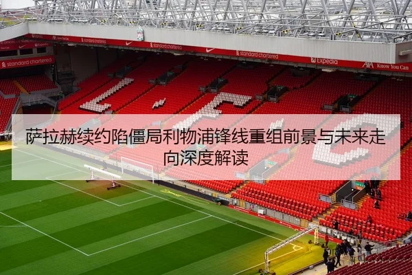 萨拉赫续约陷僵局利物浦锋线重组前景与未来走向深度解读