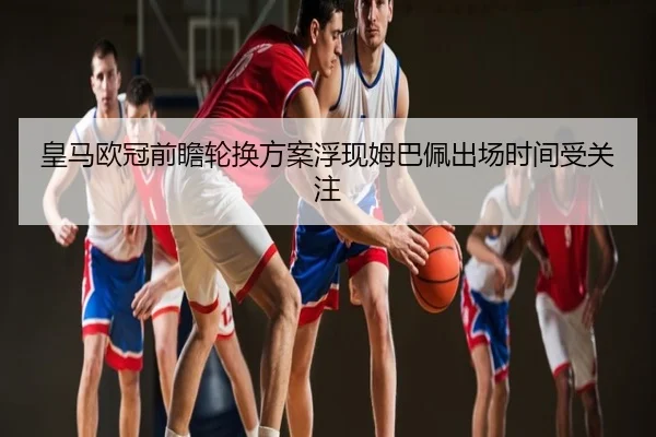 皇马欧冠前瞻轮换方案浮现姆巴佩出场时间受关注
